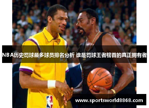 NBA历史罚球最多球员排名分析 谁是罚球王者榜首的真正拥有者